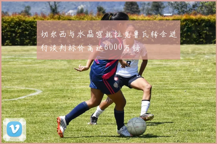 切尔西与水晶宫就拉克鲁瓦转会进行谈判标价高达6000万镑
