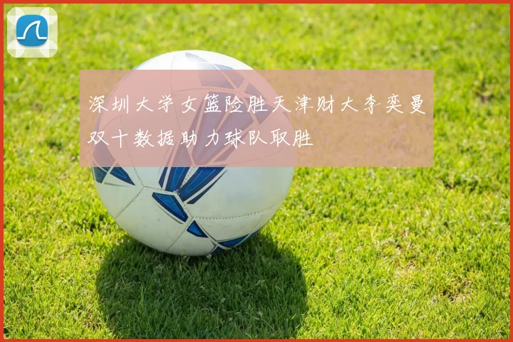 深圳大学女篮险胜天津财大李奕曼双十数据助力球队取胜