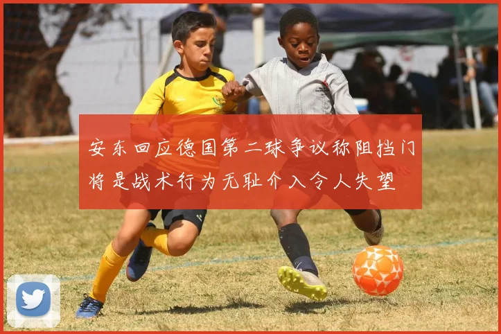 安东回应德国第二球争议称阻挡门将是战术行为无耻介入令人失望