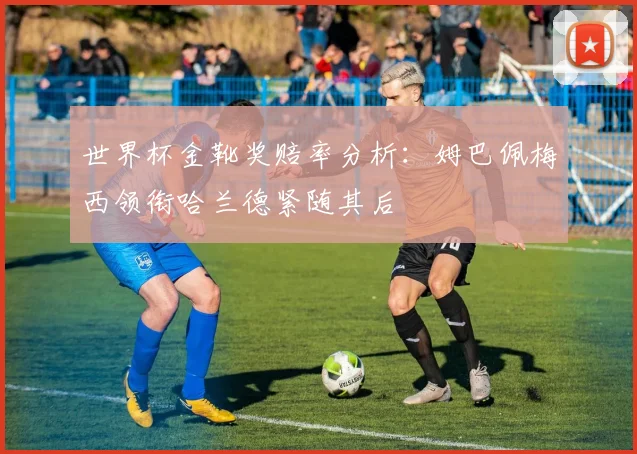 世界杯金靴奖赔率分析：姆巴佩梅西领衔哈兰德紧随其后