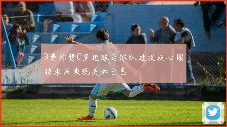 B费称赞C罗进球是球队进攻核心期待未来表现更加出色