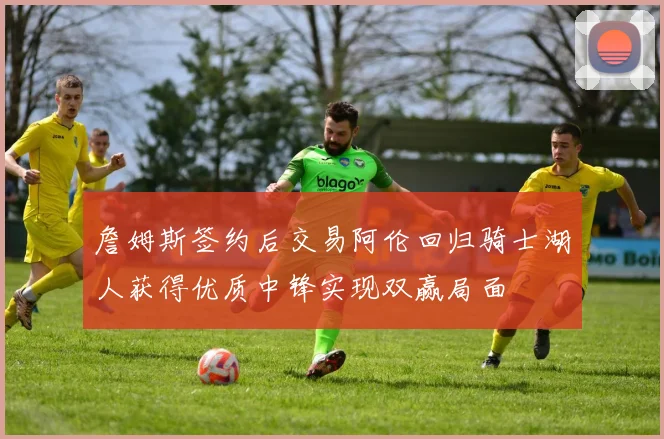 詹姆斯签约后交易阿伦回归骑士湖人获得优质中锋实现双赢局面