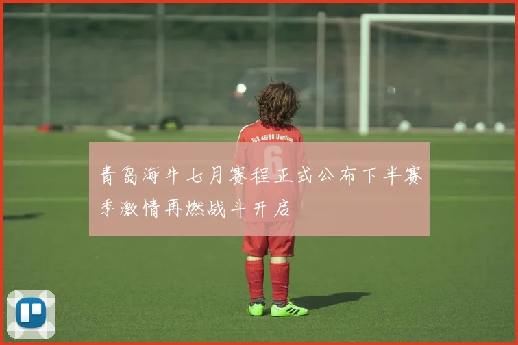 青岛海牛七月赛程正式公布下半赛季激情再燃战斗开启