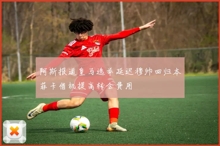 阿斯报道皇马选举延迟穆帅回归本菲卡借机提高转会费用