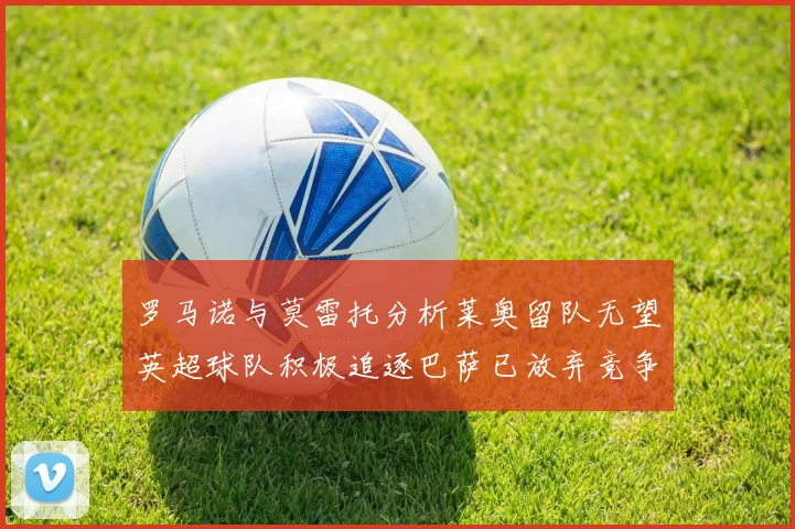 罗马诺与莫雷托分析莱奥留队无望英超球队积极追逐巴萨已放弃竞争