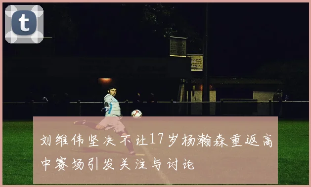 刘维伟坚决不让17岁杨瀚森重返高中赛场引发关注与讨论