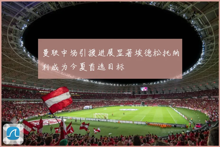 曼联中场引援进展显著埃德松托纳利成为今夏首选目标