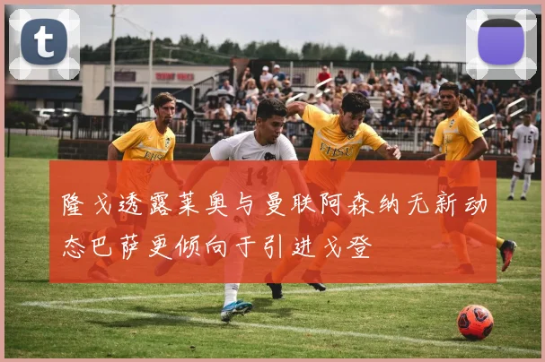 隆戈透露莱奥与曼联阿森纳无新动态巴萨更倾向于引进戈登