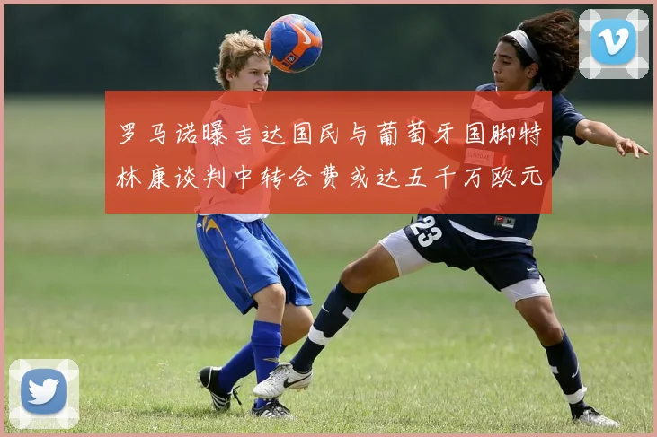 罗马诺曝吉达国民与葡萄牙国脚特林康谈判中转会费或达五千万欧元