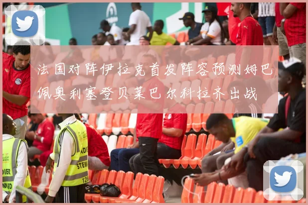 法国对阵伊拉克首发阵容预测姆巴佩奥利塞登贝莱巴尔科拉齐出战