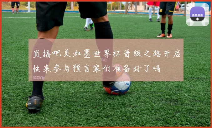 直播吧美加墨世界杯晋级之路开启快来参与预言家们准备好了吗